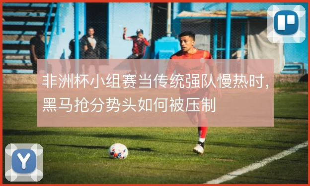 非洲杯小组赛当传统强队慢热时，黑马抢分势头如何被压制