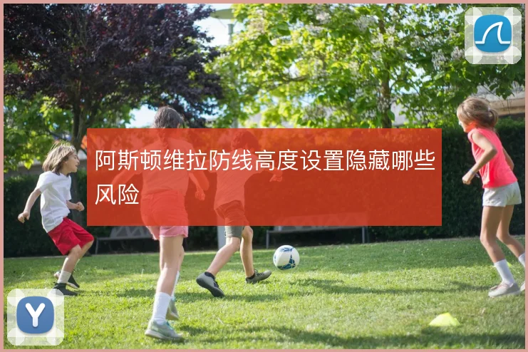阿斯顿维拉防线高度设置隐藏哪些风险