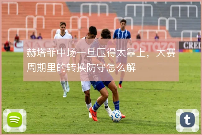 赫塔菲中场一旦压得太靠上，大赛周期里的转换防守怎么解