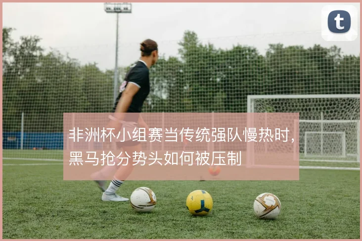非洲杯小组赛当传统强队慢热时，黑马抢分势头如何被压制