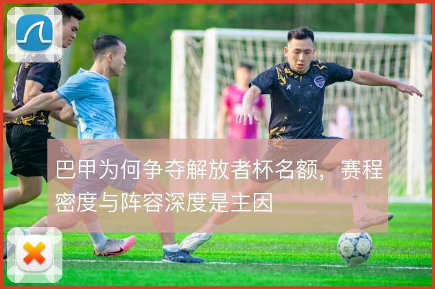 巴甲为何争夺解放者杯名额，赛程密度与阵容深度是主因