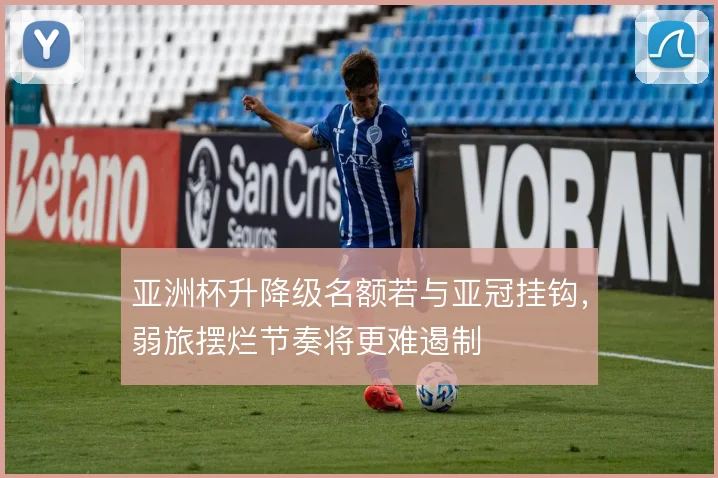 亚洲杯升降级名额若与亚冠挂钩，弱旅摆烂节奏将更难遏制