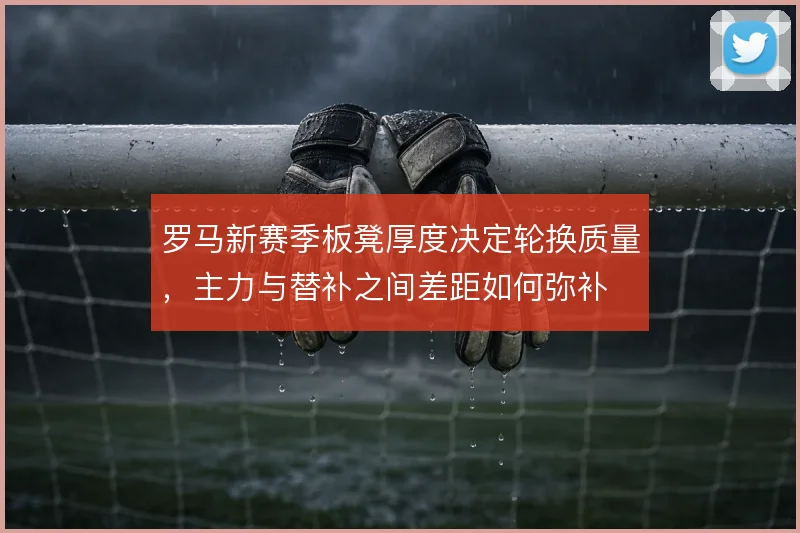 罗马新赛季板凳厚度决定轮换质量，主力与替补之间差距如何弥补