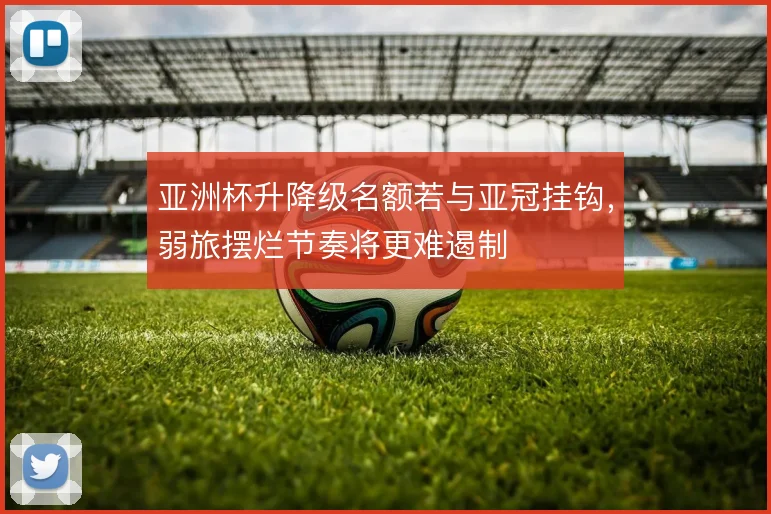 亚洲杯升降级名额若与亚冠挂钩，弱旅摆烂节奏将更难遏制
