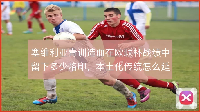 塞维利亚青训造血在欧联杯战绩中留下多少烙印，本土化传统怎么延续